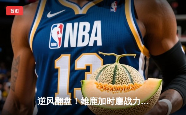 逆风翻盘！雄鹿加时鏖战力克绿军，字母哥狂砍44分捍卫主场