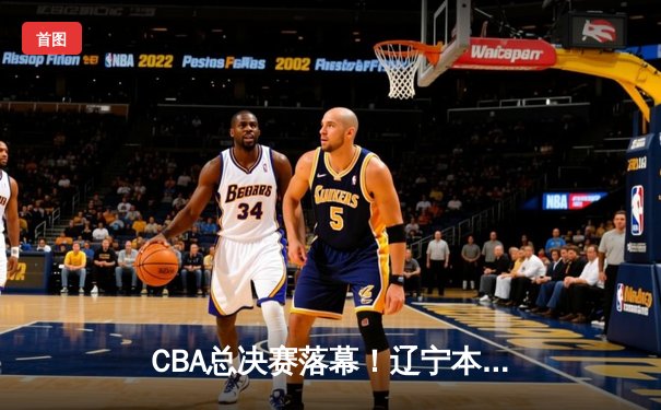 CBA总决赛落幕！辽宁本钢绝地反击夺队史第三冠，郭艾伦荣膺FMVP