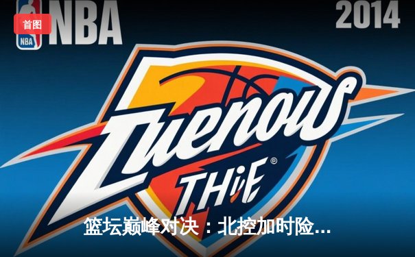 篮坛巅峰对决：北控加时险胜广东，廖三宁41分创生涯新高