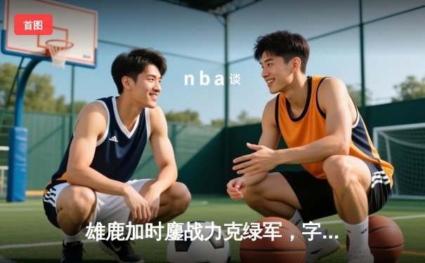 雄鹿加时鏖战力克绿军，字母哥44+14主宰关键战役