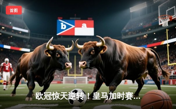 欧冠惊天逆转！皇马加时赛3-2绝杀拜仁，维尼修斯双响本泽马制胜