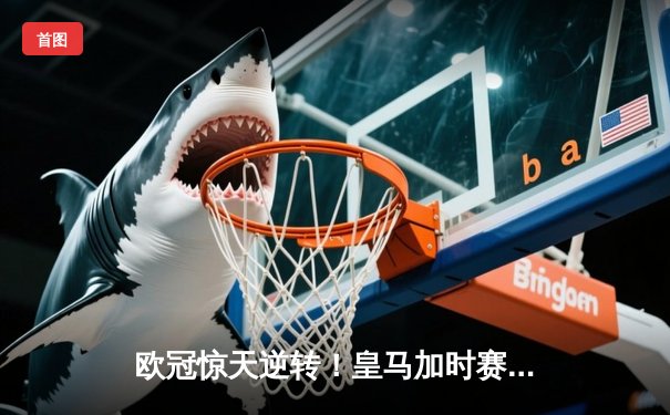 欧冠惊天逆转！皇马加时赛3-2绝杀拜仁，维尼修斯双响本泽马制胜球