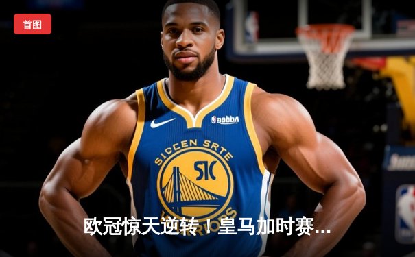 欧冠惊天逆转！皇马加时赛3-2绝杀拜仁，维尼修斯双响本泽马制胜球