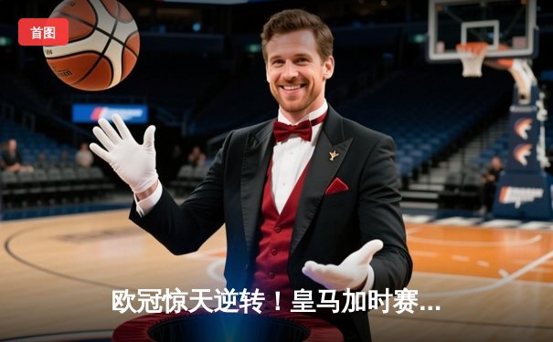欧冠惊天逆转！皇马加时赛3-2绝杀拜仁，维尼修斯传射建功